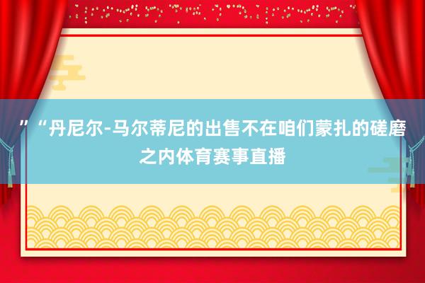 ”“丹尼尔-马尔蒂尼的出售不在咱们蒙扎的磋磨之内体育赛事直播