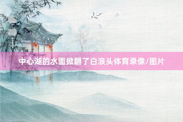 中心湖的水面掀翻了白浪头体育录像/图片