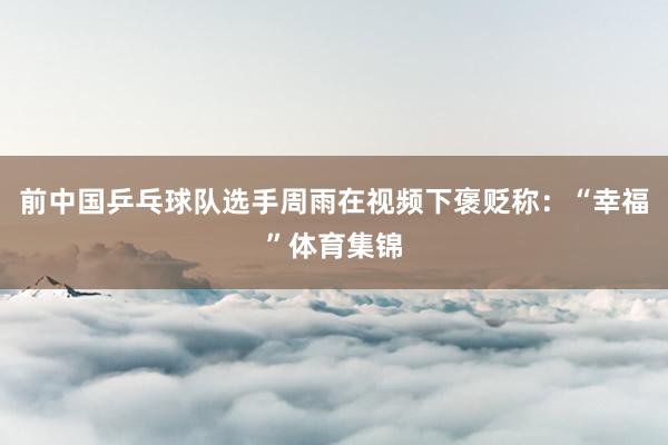 前中国乒乓球队选手周雨在视频下褒贬称:“幸福”体育集锦