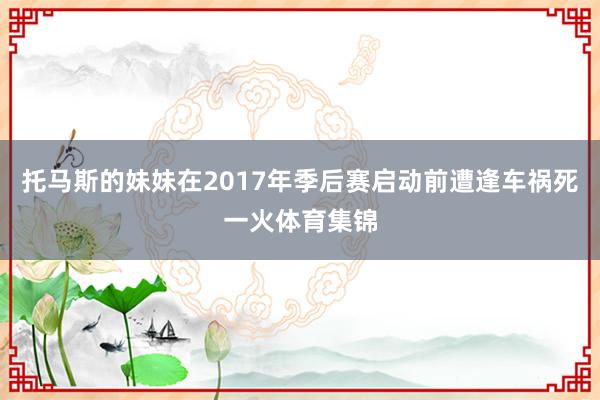 托马斯的妹妹在2017年季后赛启动前遭逢车祸死一火体育集锦