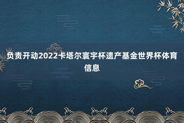 负责开动2022卡塔尔寰宇杯遗产基金世界杯体育信息
