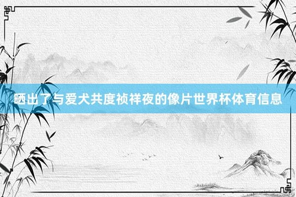 晒出了与爱犬共度祯祥夜的像片世界杯体育信息