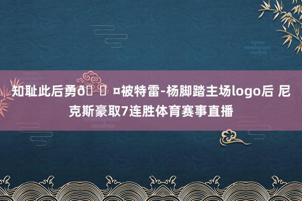 知耻此后勇😤被特雷-杨脚踏主场logo后 尼克斯豪取7连胜体育赛事直播