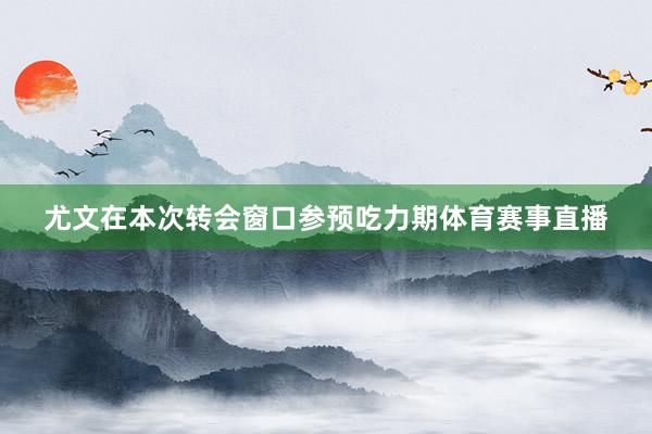 尤文在本次转会窗口参预吃力期体育赛事直播