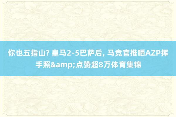 你也五指山? 皇马2-5巴萨后, 马竞官推晒AZP挥手照&点赞超8万体育集锦