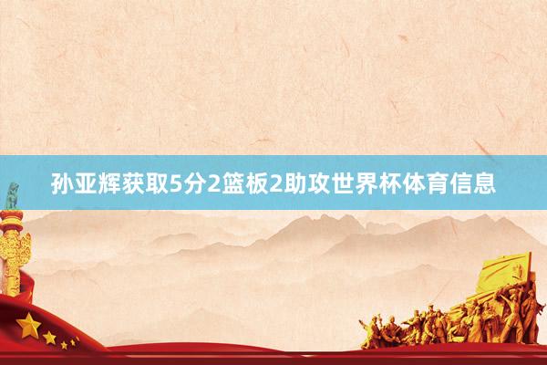 孙亚辉获取5分2篮板2助攻世界杯体育信息
