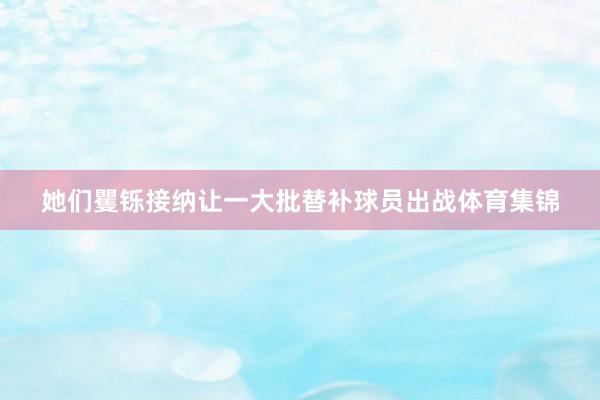 她们矍铄接纳让一大批替补球员出战体育集锦