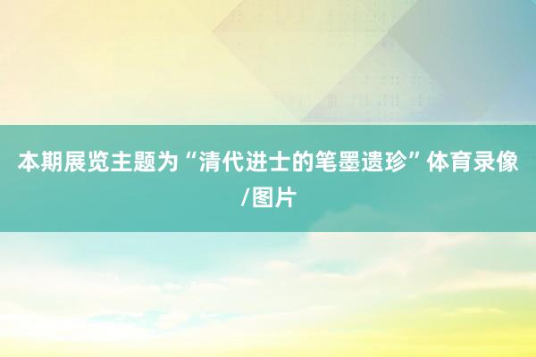 本期展览主题为“清代进士的笔墨遗珍”体育录像/图片