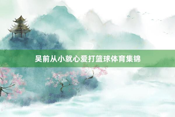 吴前从小就心爱打篮球体育集锦