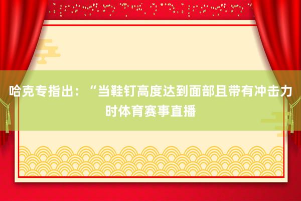 哈克专指出：“当鞋钉高度达到面部且带有冲击力时体育赛事直播