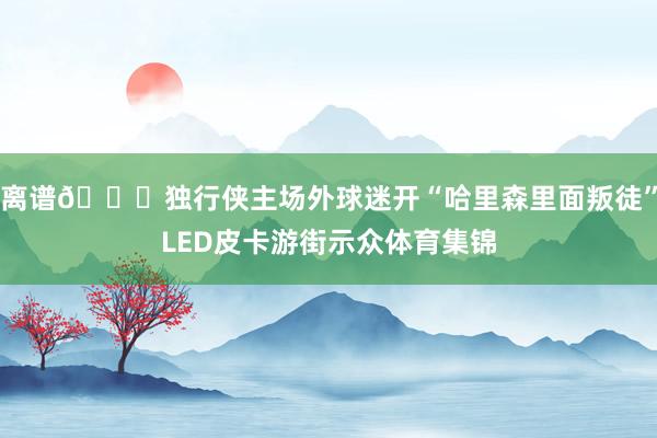 离谱🙀独行侠主场外球迷开“哈里森里面叛徒”LED皮卡游街示众体育集锦