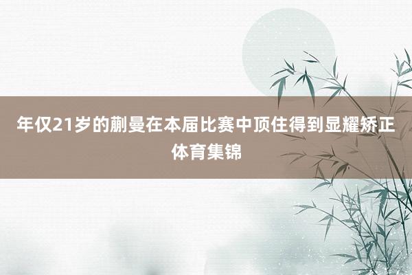 年仅21岁的蒯曼在本届比赛中顶住得到显耀矫正体育集锦