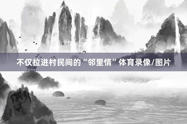 不仅拉进村民间的“邻里情”体育录像/图片
