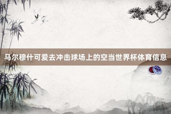 马尔穆什可爱去冲击球场上的空当世界杯体育信息