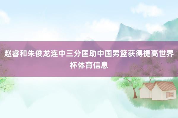 赵睿和朱俊龙连中三分匡助中国男篮获得提高世界杯体育信息