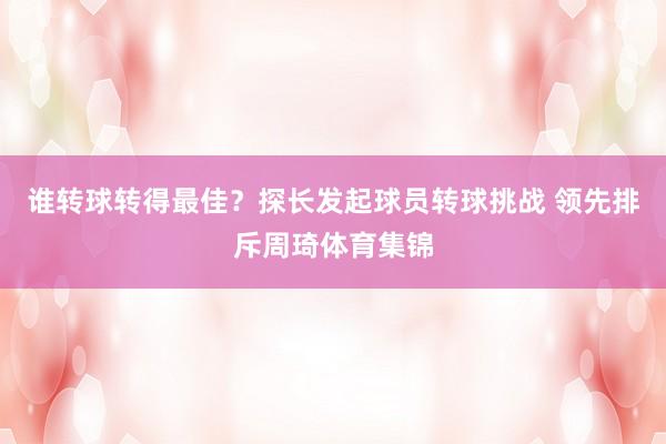 谁转球转得最佳？探长发起球员转球挑战 领先排斥周琦体育集锦