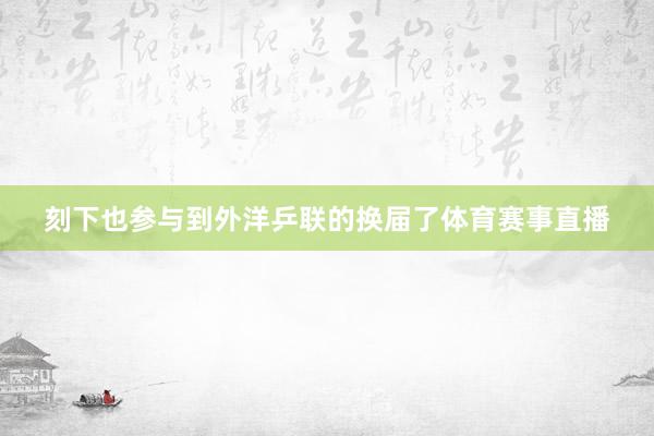 刻下也参与到外洋乒联的换届了体育赛事直播