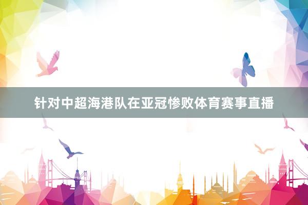 针对中超海港队在亚冠惨败体育赛事直播