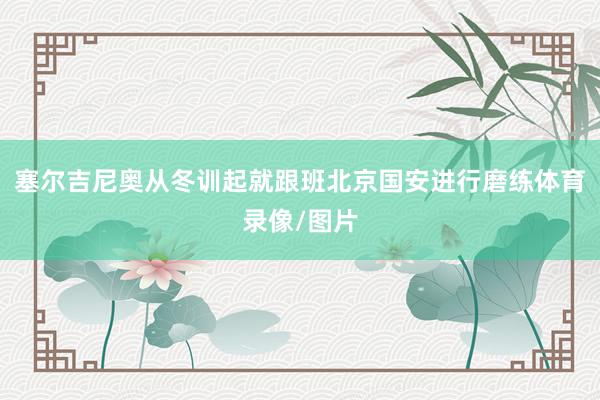 塞尔吉尼奥从冬训起就跟班北京国安进行磨练体育录像/图片