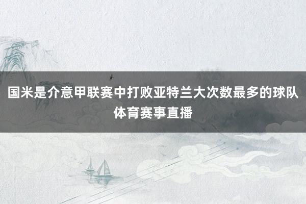 国米是介意甲联赛中打败亚特兰大次数最多的球队体育赛事直播