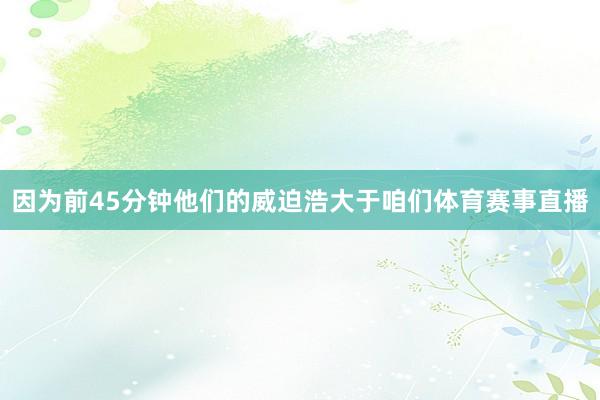 因为前45分钟他们的威迫浩大于咱们体育赛事直播