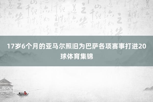 17岁6个月的亚马尔照旧为巴萨各项赛事打进20球体育集锦