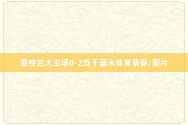 亚特兰大主场0-2负于国米体育录像/图片