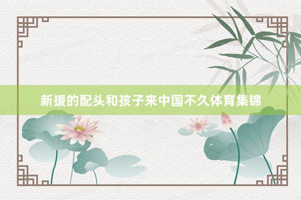 新援的配头和孩子来中国不久体育集锦