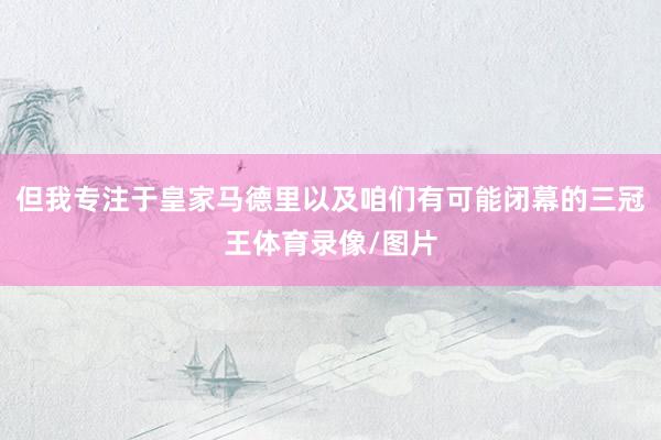 但我专注于皇家马德里以及咱们有可能闭幕的三冠王体育录像/图片