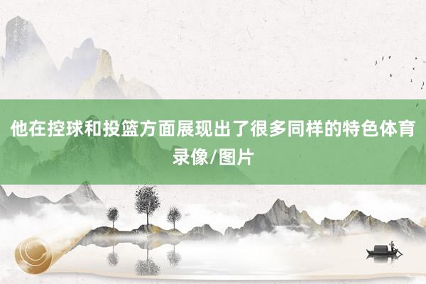 他在控球和投篮方面展现出了很多同样的特色体育录像/图片