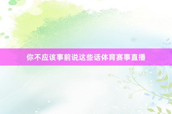 你不应该事前说这些话体育赛事直播