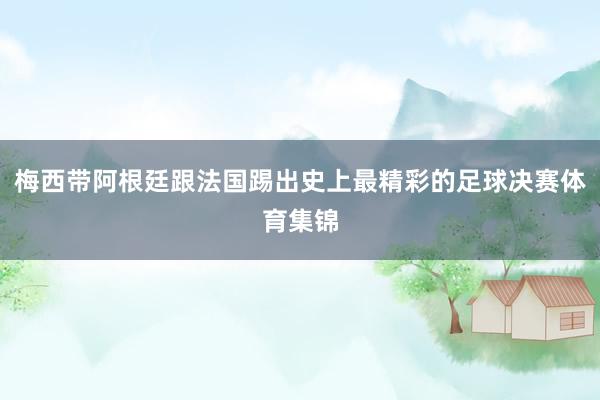 梅西带阿根廷跟法国踢出史上最精彩的足球决赛体育集锦