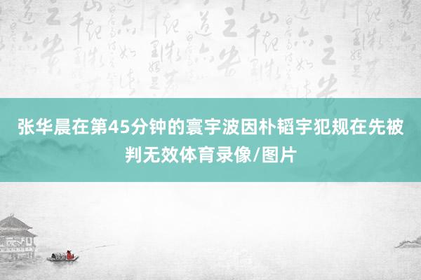 张华晨在第45分钟的寰宇波因朴韬宇犯规在先被判无效体育录像/图片