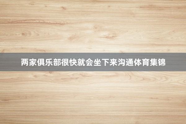 两家俱乐部很快就会坐下来沟通体育集锦