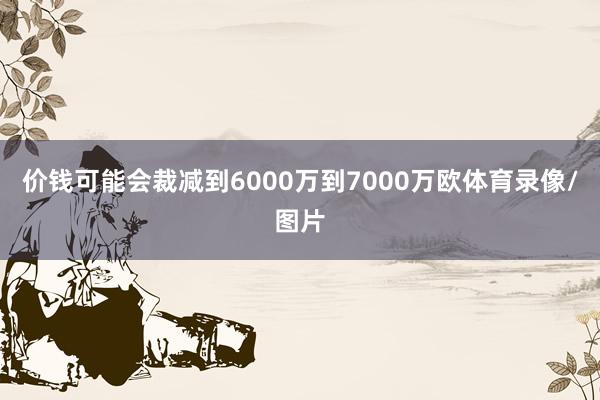 价钱可能会裁减到6000万到7000万欧体育录像/图片
