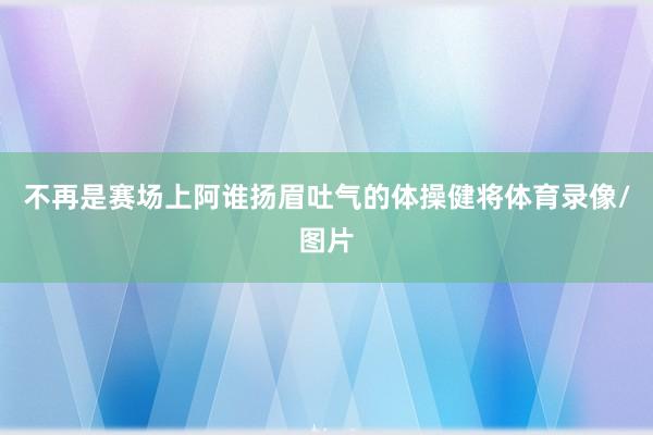 不再是赛场上阿谁扬眉吐气的体操健将体育录像/图片