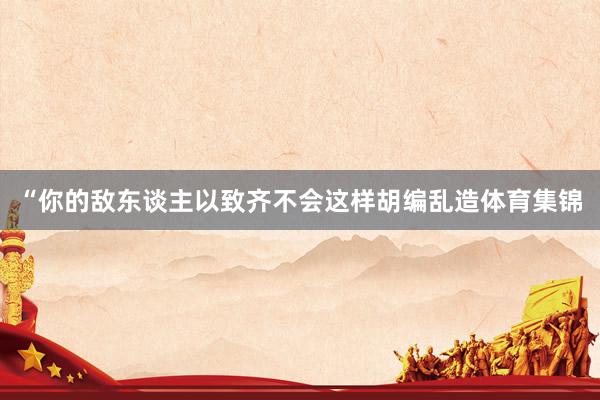 “你的敌东谈主以致齐不会这样胡编乱造体育集锦