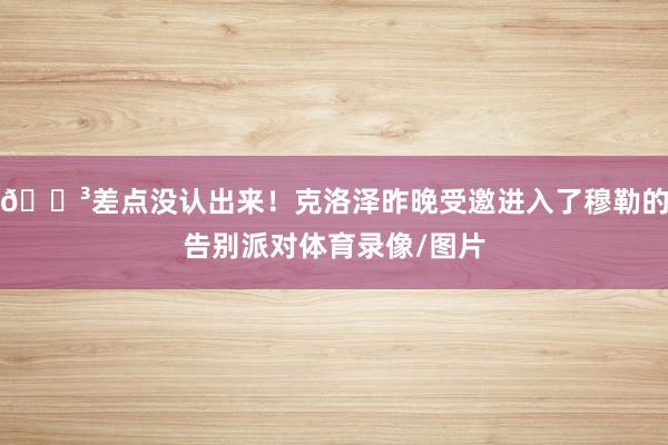 😳差点没认出来！克洛泽昨晚受邀进入了穆勒的告别派对体育录像/图片