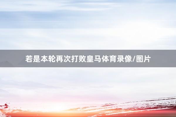若是本轮再次打败皇马体育录像/图片