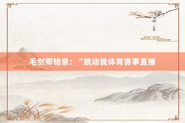 毛剑卿暗意：“跳动我体育赛事直播