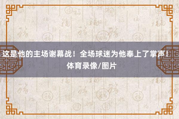 这是他的主场谢幕战！全场球迷为他奉上了掌声！    体育录像/图片