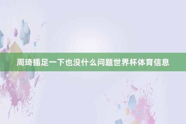 周琦插足一下也没什么问题世界杯体育信息