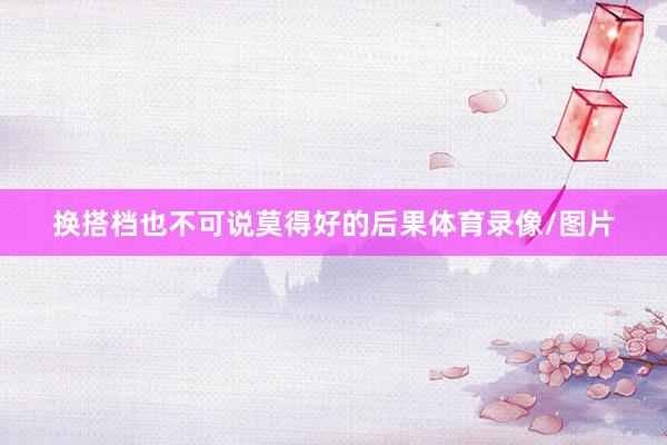 换搭档也不可说莫得好的后果体育录像/图片