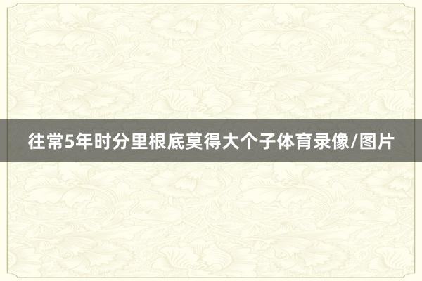 往常5年时分里根底莫得大个子体育录像/图片
