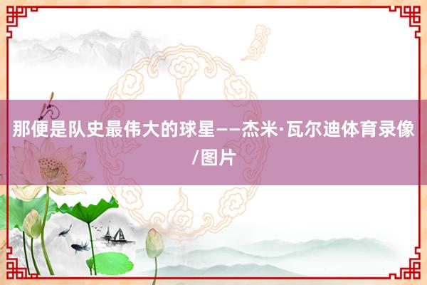 那便是队史最伟大的球星——杰米·瓦尔迪体育录像/图片