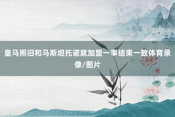皇马照旧和马斯坦托诺就加盟一事结束一致体育录像/图片