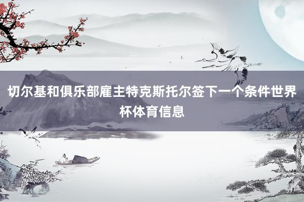切尔基和俱乐部雇主特克斯托尔签下一个条件世界杯体育信息