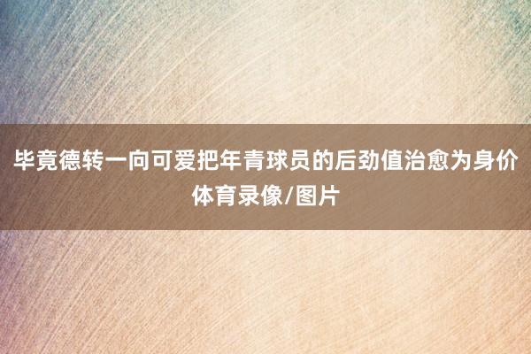 毕竟德转一向可爱把年青球员的后劲值治愈为身价体育录像/图片