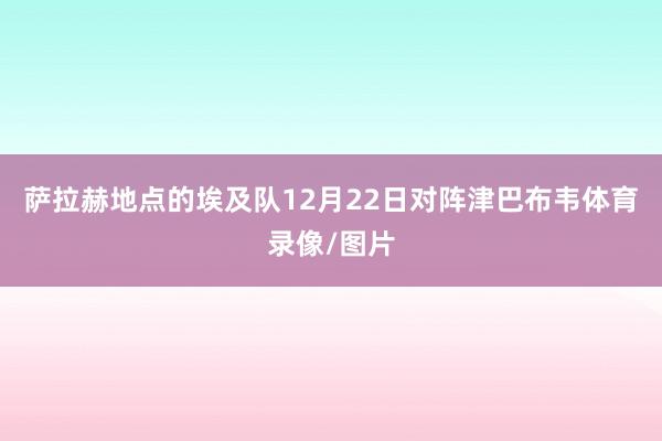 萨拉赫地点的埃及队12月22日对阵津巴布韦体育录像/图片