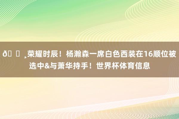 📸荣耀时辰！杨瀚森一席白色西装在16顺位被选中&与萧华持手！世界杯体育信息